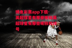 博鱼彩票app下载-英超球星有那些昵称英超球星有那些昵称和绰号